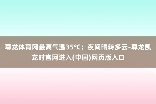 尊龙体育网最高气温35℃；夜间晴转多云-尊龙凯龙时官网进入(中国)网页版入口