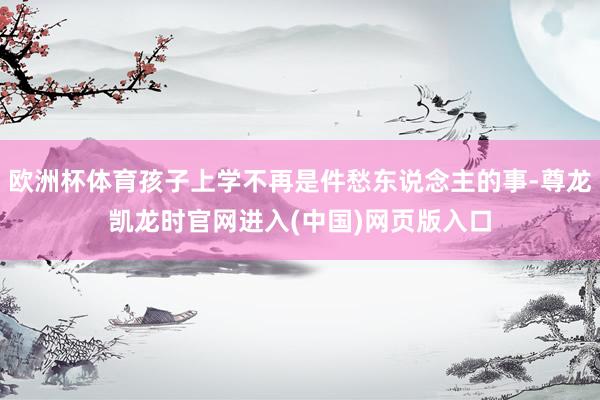 欧洲杯体育孩子上学不再是件愁东说念主的事-尊龙凯龙时官网进入(中国)网页版入口