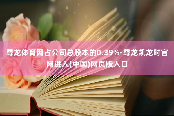 尊龙体育网占公司总股本的0.39%-尊龙凯龙时官网进入(中国)网页版入口