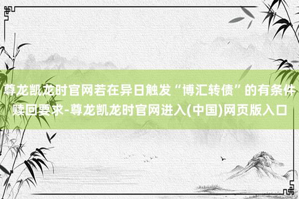 尊龙凯龙时官网若在异日触发“博汇转债”的有条件赎回要求-尊龙凯龙时官网进入(中国)网页版入口