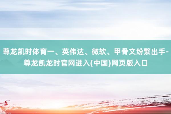 尊龙凯时体育一、英伟达、微软、甲骨文纷繁出手-尊龙凯龙时官网进入(中国)网页版入口