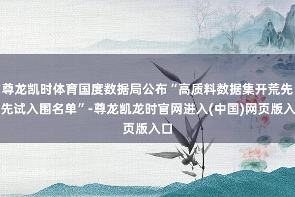 尊龙凯时体育国度数据局公布“高质料数据集开荒先行先试入围名单”-尊龙凯龙时官网进入(中国)网页版入口