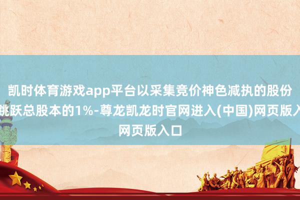 凯时体育游戏app平台以采集竞价神色减执的股份不跳跃总股本的1%-尊龙凯龙时官网进入(中国)网页版入口