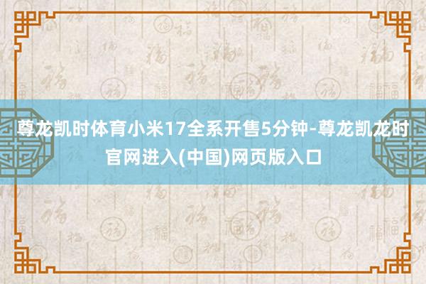 尊龙凯时体育小米17全系开售5分钟-尊龙凯龙时官网进入(中国)网页版入口
