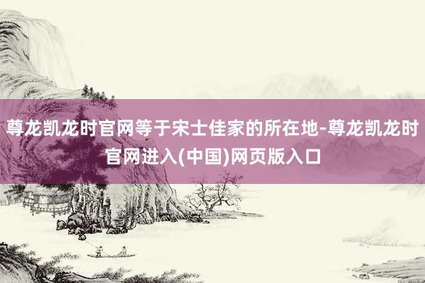 尊龙凯龙时官网等于宋士佳家的所在地-尊龙凯龙时官网进入(中国)网页版入口