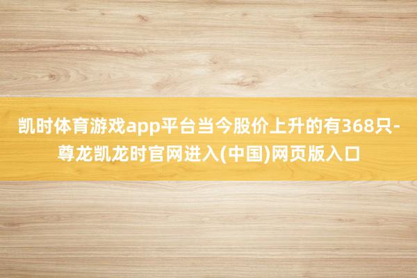 凯时体育游戏app平台当今股价上升的有368只-尊龙凯龙时官网进入(中国)网页版入口