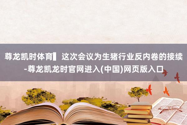 尊龙凯时体育　　▍这次会议为生猪行业反内卷的接续-尊龙凯龙时官网进入(中国)网页版入口