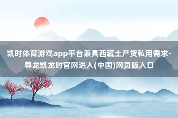 凯时体育游戏app平台兼具西藏土产货私用需求-尊龙凯龙时官网进入(中国)网页版入口