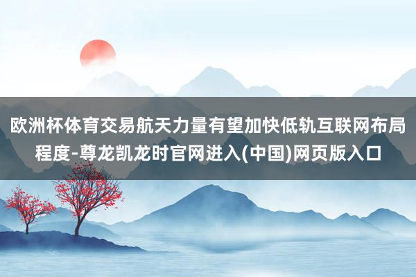 欧洲杯体育交易航天力量有望加快低轨互联网布局程度-尊龙凯龙时官网进入(中国)网页版入口