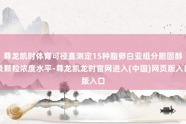 尊龙凯时体育可径直测定15种脂卵白亚组分胆固醇及颗粒浓度水平-尊龙凯龙时官网进入(中国)网页版入口