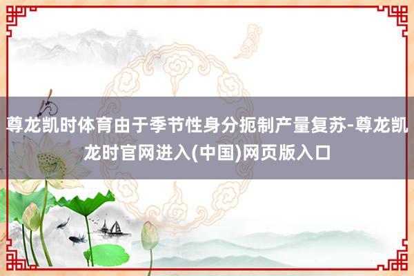 尊龙凯时体育由于季节性身分扼制产量复苏-尊龙凯龙时官网进入(中国)网页版入口