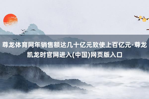 尊龙体育网年销售额达几十亿元致使上百亿元-尊龙凯龙时官网进入(中国)网页版入口