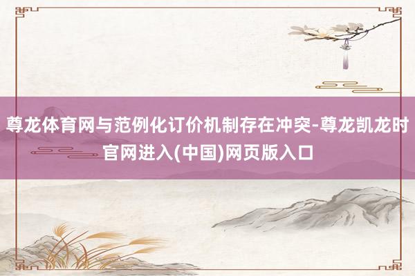 尊龙体育网与范例化订价机制存在冲突-尊龙凯龙时官网进入(中国)网页版入口