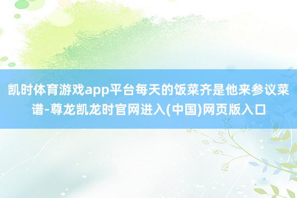 凯时体育游戏app平台每天的饭菜齐是他来参议菜谱-尊龙凯龙时官网进入(中国)网页版入口