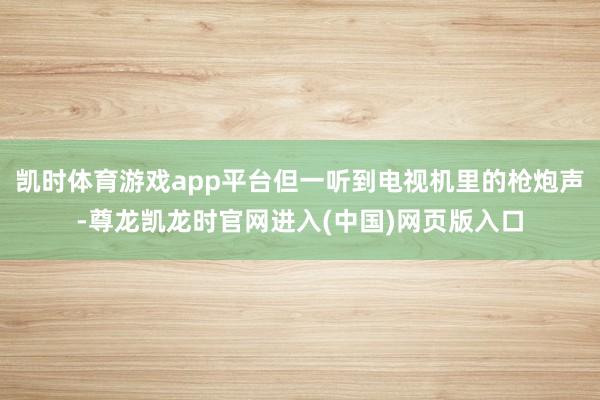 凯时体育游戏app平台但一听到电视机里的枪炮声-尊龙凯龙时官网进入(中国)网页版入口