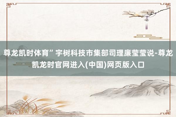 尊龙凯时体育”宇树科技市集部司理廉莹莹说-尊龙凯龙时官网进入(中国)网页版入口