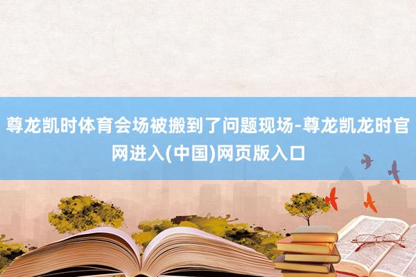 尊龙凯时体育会场被搬到了问题现场-尊龙凯龙时官网进入(中国)网页版入口