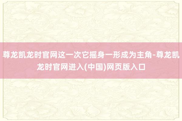 尊龙凯龙时官网这一次它摇身一形成为主角-尊龙凯龙时官网进入(中国)网页版入口