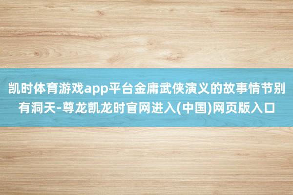 凯时体育游戏app平台金庸武侠演义的故事情节别有洞天-尊龙凯龙时官网进入(中国)网页版入口