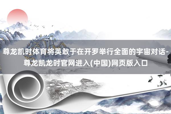 尊龙凯时体育将英敢于在开罗举行全面的宇宙对话-尊龙凯龙时官网进入(中国)网页版入口