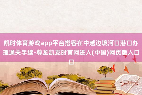 凯时体育游戏app平台搭客在中越边境河口港口办理通关手续-尊龙凯龙时官网进入(中国)网页版入口
