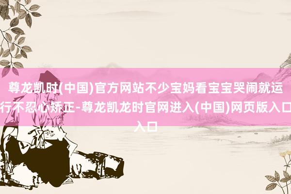 尊龙凯时(中国)官方网站不少宝妈看宝宝哭闹就运行不忍心矫正-尊龙凯龙时官网进入(中国)网页版入口