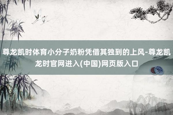 尊龙凯时体育小分子奶粉凭借其独到的上风-尊龙凯龙时官网进入(中国)网页版入口