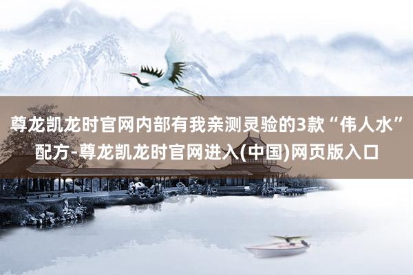 尊龙凯龙时官网内部有我亲测灵验的3款“伟人水”配方-尊龙凯龙时官网进入(中国)网页版入口