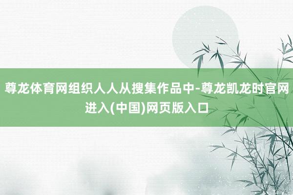 尊龙体育网组织人人从搜集作品中-尊龙凯龙时官网进入(中国)网页版入口