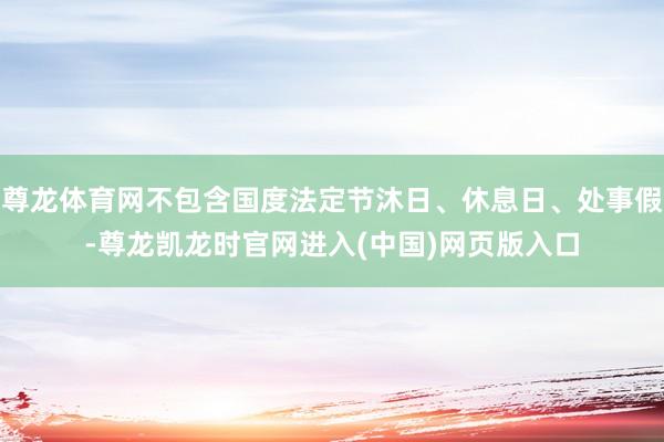 尊龙体育网不包含国度法定节沐日、休息日、处事假-尊龙凯龙时官网进入(中国)网页版入口