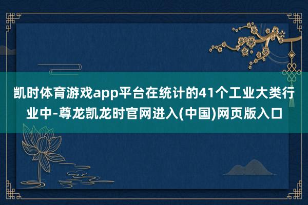 凯时体育游戏app平台在统计的41个工业大类行业中-尊龙凯龙时官网进入(中国)网页版入口