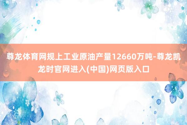 尊龙体育网规上工业原油产量12660万吨-尊龙凯龙时官网进入(中国)网页版入口