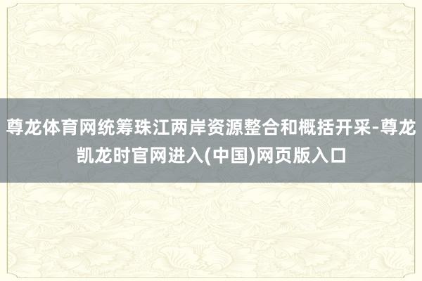 尊龙体育网统筹珠江两岸资源整合和概括开采-尊龙凯龙时官网进入(中国)网页版入口