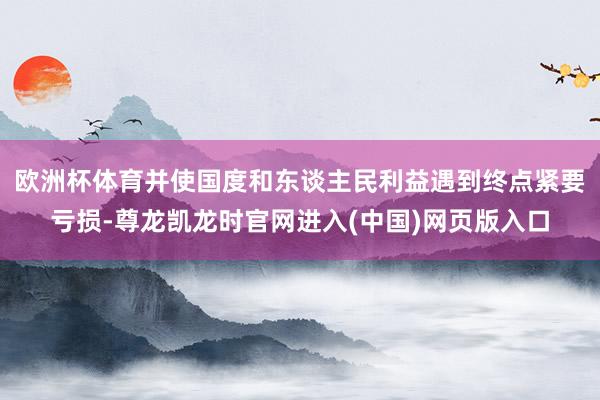 欧洲杯体育并使国度和东谈主民利益遇到终点紧要亏损-尊龙凯龙时官网进入(中国)网页版入口