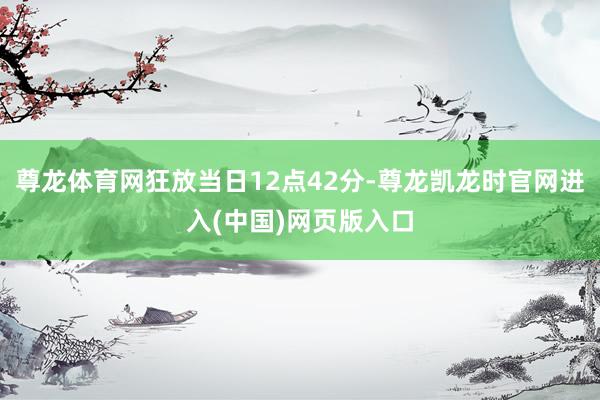 尊龙体育网狂放当日12点42分-尊龙凯龙时官网进入(中国)网页版入口