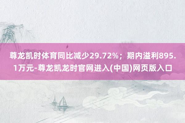 尊龙凯时体育同比减少29.72%；期内溢利895.1万元-尊龙凯龙时官网进入(中国)网页版入口
