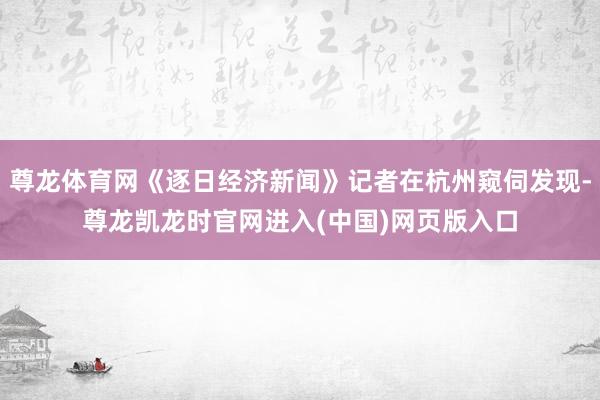 尊龙体育网《逐日经济新闻》记者在杭州窥伺发现-尊龙凯龙时官网进入(中国)网页版入口