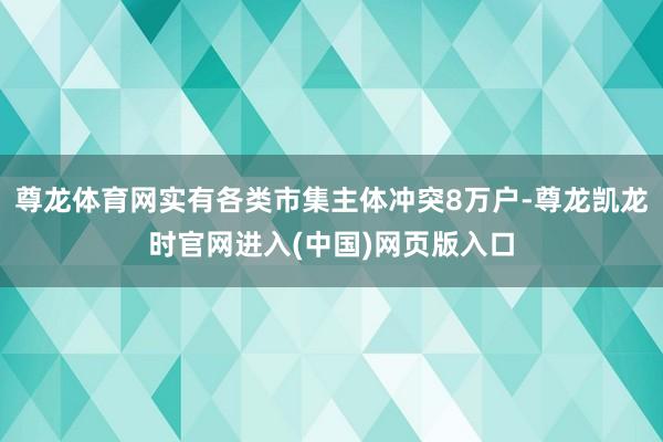 尊龙体育网实有各类市集主体冲突8万户-尊龙凯龙时官网进入(中国)网页版入口