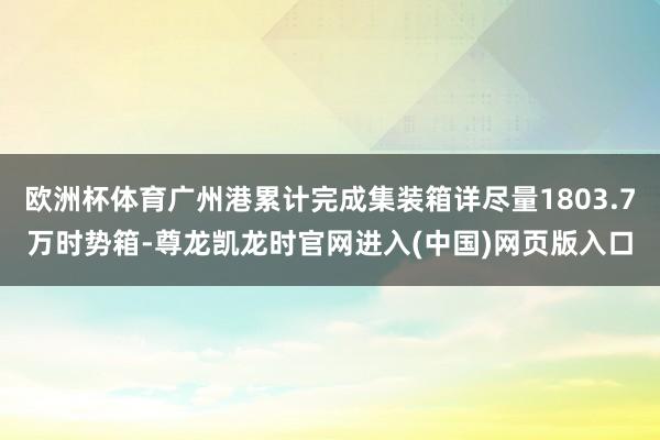 欧洲杯体育广州港累计完成集装箱详尽量1803.7万时势箱-尊龙凯龙时官网进入(中国)网页版入口