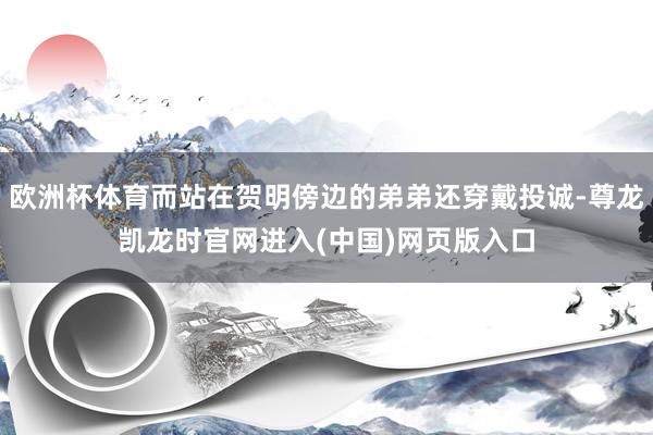 欧洲杯体育而站在贺明傍边的弟弟还穿戴投诚-尊龙凯龙时官网进入(中国)网页版入口