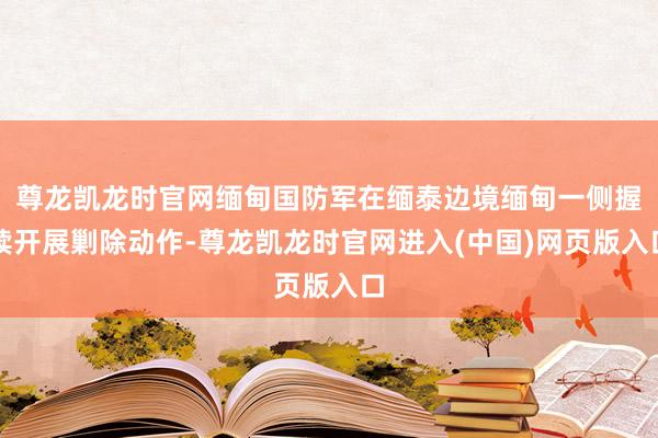 尊龙凯龙时官网缅甸国防军在缅泰边境缅甸一侧握续开展剿除动作-尊龙凯龙时官网进入(中国)网页版入口