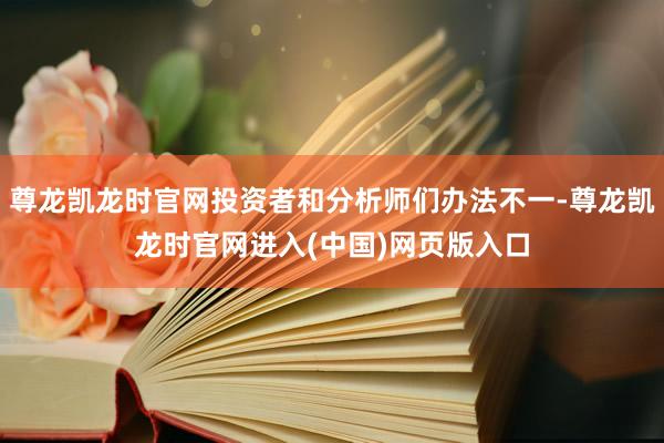 尊龙凯龙时官网投资者和分析师们办法不一-尊龙凯龙时官网进入(中国)网页版入口