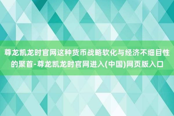 尊龙凯龙时官网这种货币战略软化与经济不细目性的聚首-尊龙凯龙时官网进入(中国)网页版入口