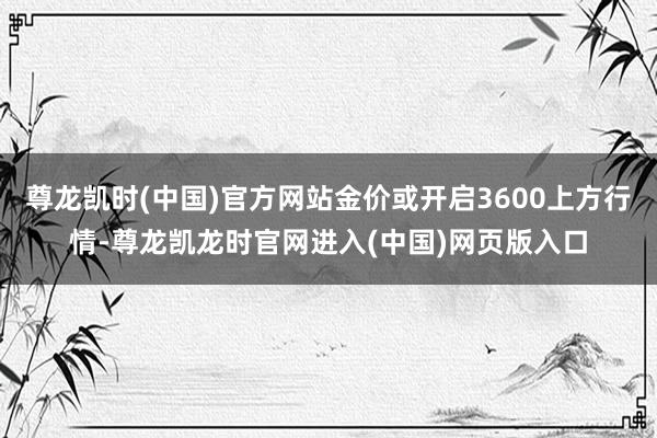 尊龙凯时(中国)官方网站金价或开启3600上方行情-尊龙凯龙时官网进入(中国)网页版入口