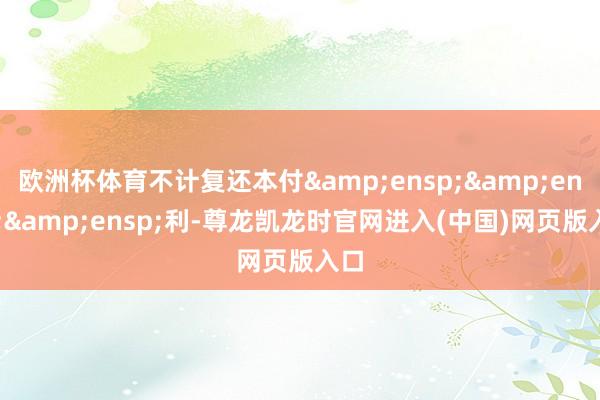 欧洲杯体育不计复还本付&ensp;&ensp;&ensp;利-尊龙凯龙时官网进入(中国)网页版入口