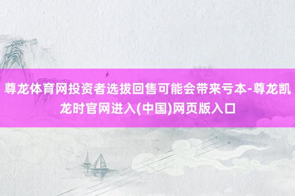 尊龙体育网投资者选拔回售可能会带来亏本-尊龙凯龙时官网进入(中国)网页版入口