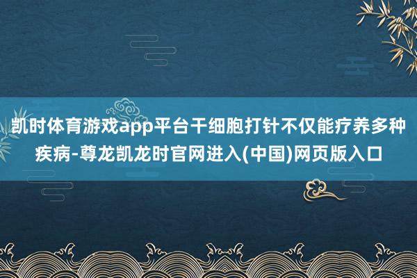 凯时体育游戏app平台干细胞打针不仅能疗养多种疾病-尊龙凯龙时官网进入(中国)网页版入口