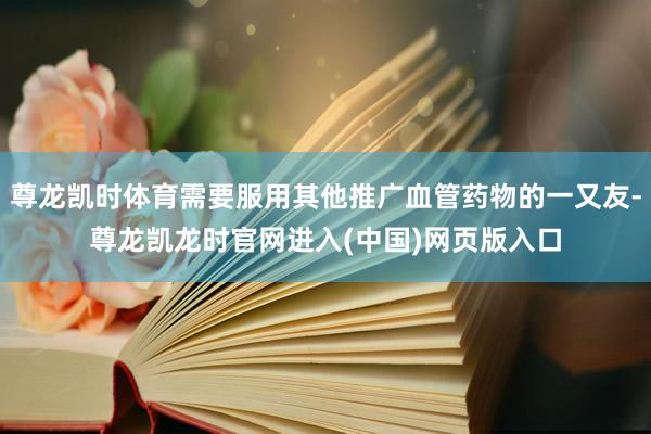 尊龙凯时体育需要服用其他推广血管药物的一又友-尊龙凯龙时官网进入(中国)网页版入口