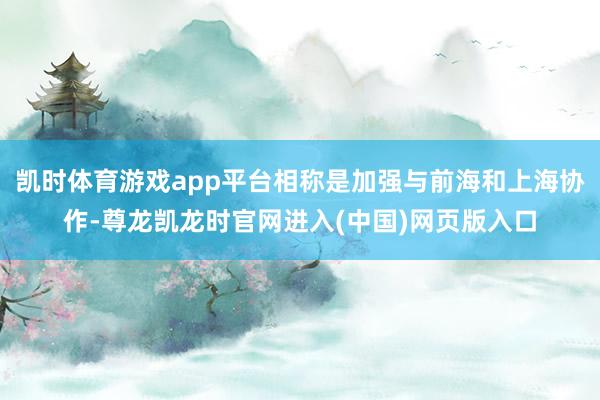 凯时体育游戏app平台相称是加强与前海和上海协作-尊龙凯龙时官网进入(中国)网页版入口