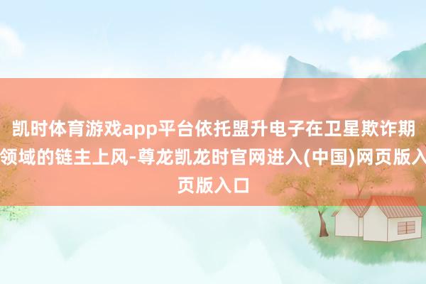 凯时体育游戏app平台依托盟升电子在卫星欺诈期间领域的链主上风-尊龙凯龙时官网进入(中国)网页版入口
